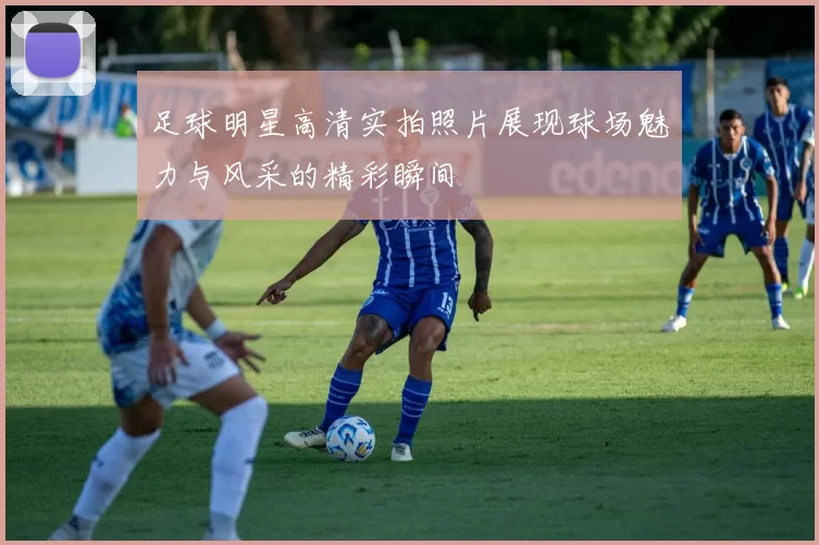 足球明星高清实拍照片展现球场魅力与风采的精彩瞬间