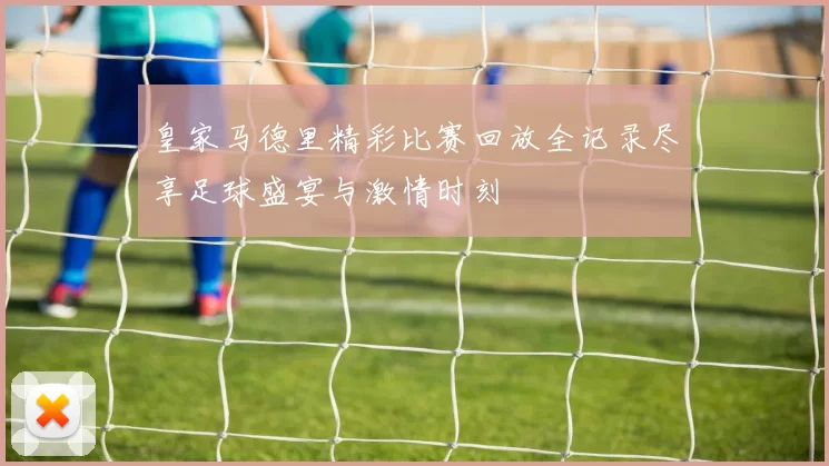 皇家马德里精彩比赛回放全记录尽享足球盛宴与激情时刻