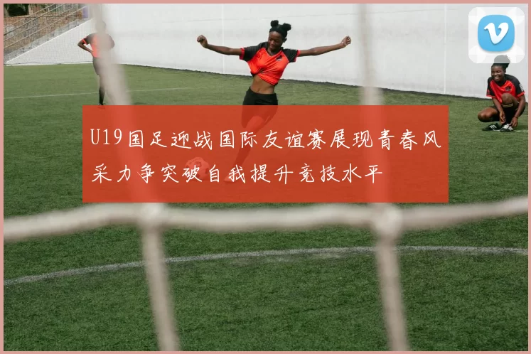 U19国足迎战国际友谊赛展现青春风采力争突破自我提升竞技水平