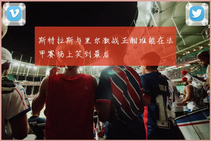 斯特拉斯与里尔激战正酣谁能在法甲赛场上笑到最后