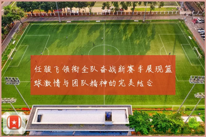 任骏飞领衔全队奋战新赛季展现篮球激情与团队精神的完美结合