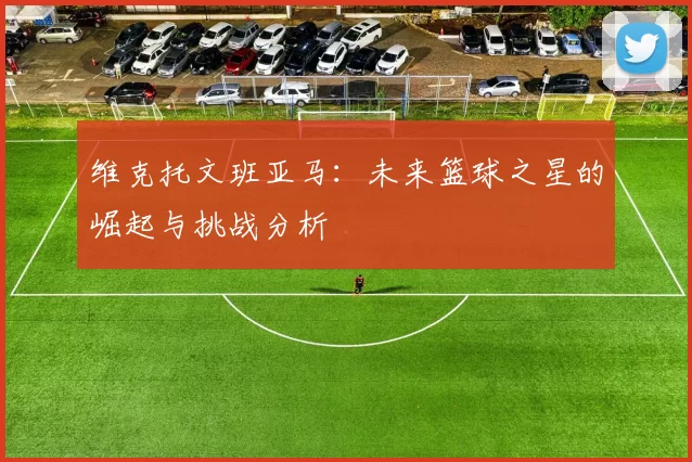 维克托文班亚马：未来篮球之星的崛起与挑战分析