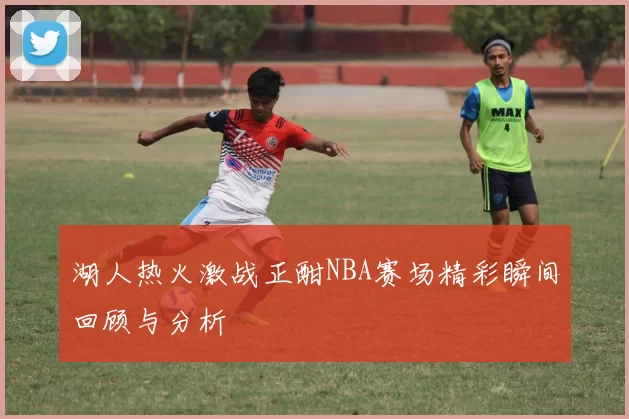 湖人热火激战正酣NBA赛场精彩瞬间回顾与分析
