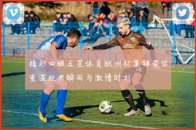 精彩回顾五星体育欧洲杯集锦带你重温经典瞬间与激情时刻