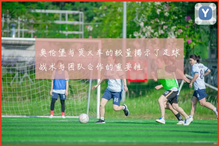 奥伦堡与莫火车的较量揭示了足球战术与团队合作的重要性