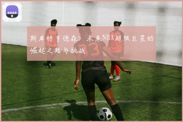 斯库特亨德森：未来NBA超级巨星的崛起之路与挑战