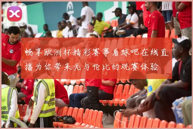 畅享欧洲杯精彩赛事看球吧在线直播为你带来无与伦比的观赛体验