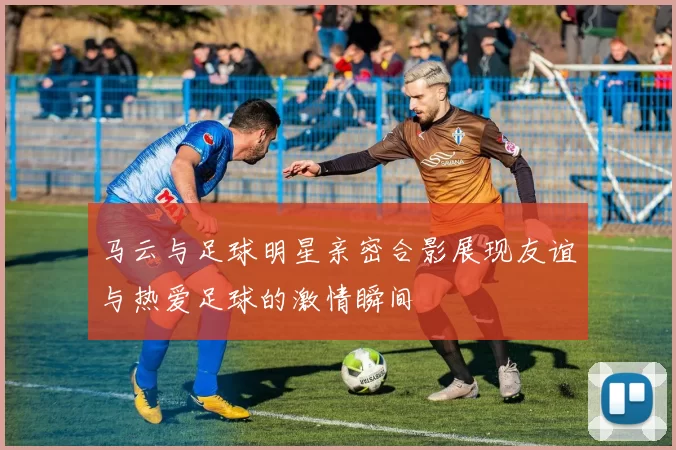 马云与足球明星亲密合影展现友谊与热爱足球的激情瞬间